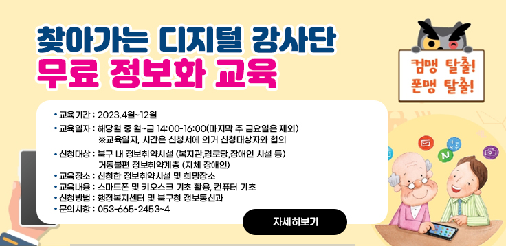 찾아가는 디지털 강사단 무료 정보화 교육 / 교육기간 : 2023.4월~12월 교육일자 : 해당월 중 월~금 14:00-16:00(마지막 주 금요일은 제외) ※교육일자, 시간은 신청서에 의거 신청대상자와 협의 신청대상 : 북구 내 정보취약시설 (복지관,경로당,장애인 시설 등)                  거동불편 정보취약계층 (지체 장애인) 교육장소 : 신청한 정보취약시설 및 희망장소 교육내용 : 스마트폰 및 키오스크 기초 활용, 컨퓨터 기초 신청방법 : 행정복지센터 및 북구청 정보통신과 문의사항 : 053-665-2453~4