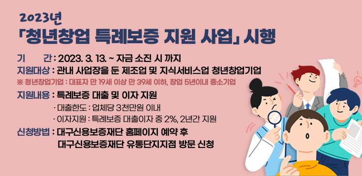  2023년 「청년창업 특례보증 지원 사업」 시행- 기    간 : 2023. 3. 13. ~ 자금 소진 시 까지- 지원대상 : 관내 사업장을 둔 제조업 및 지식서비스업 청년창업기업  ※ 청년창업기업 : 대표자 만 19세 이상 만 39세 이하, 창업 5년이내 중소기업- 지원내용 : 특례보증 대출 및 이자 지원  · 대출한도 : 업체당 3천만원 이내   · 이자지원 : 특례보증 대출이자 중 2%, 2년간 지원- 신청방법 : 대구신용보증재단 홈페이지 예약 후 대구신용보증재단 유통단지지점 방문 신청