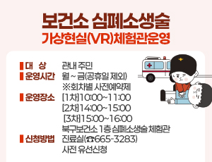 「보건소 심폐소생술 가상현실(VR) 체험관」운영  ○ 대    상 : 관내 주민  ○ 운영시간 : 월 ~ 금(공휴일 제외) ※회차별 사전예약제               [1차]10:00~11:00 [2차]14:00~15:00 [3차]15:00~16:00  ○ 운영장소 : 북구보건소 1층 심폐소생술 체험관  ○ 신청방법 : 진료실(☎665-3283) 사전 유선신청
