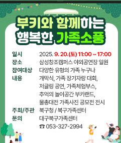 2025년 부키와 함께하는 행복한 가족소풍 ❏ 일       시 : 2025. 9. 20.(토) 11:00 ~ 17:00    ❏ 장       소 : 삼성창조캠퍼스 야외공연장 일원  ❏ 참 여 대 상 : 다양한 유형의 가족 누구나 ❏ 내       용 : 개막식, 가족 장기자랑 대회, 저글링 공연,                  가족체험부스, 추억의 놀이공간 부키랜드, 물총대전                   가족사진 공모전 전시  ❏ 주최 / 주관 : 북구청 / 북구가족센터 ❏ 문       의 : 대구북구가족센터 ☎ 053-3