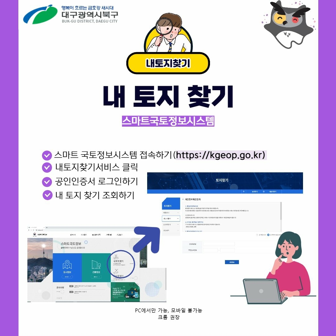행복이 흐르는 금호강 세시대 부산광역시 북구
내토지찾기
내토지찾기 스마트국토정보시스템
- 스마트 국토정보시스템 접속하기(http://kgeop.go.kr)
- 내토지찾기서비스 클릭
- 공인인증서 로그인하기
- 내 토지 찾기 조회하기
pc에서만 가능, 모바일 불가능 크롬 권장